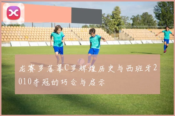 龙赛罗落幕C罗辉煌历史与西班牙2010夺冠的巧合与启示
