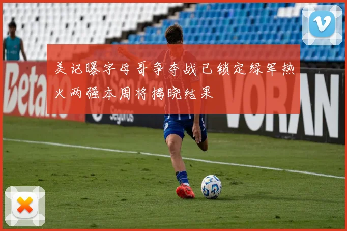 美记曝字母哥争夺战已锁定绿军热火两强本周将揭晓结果