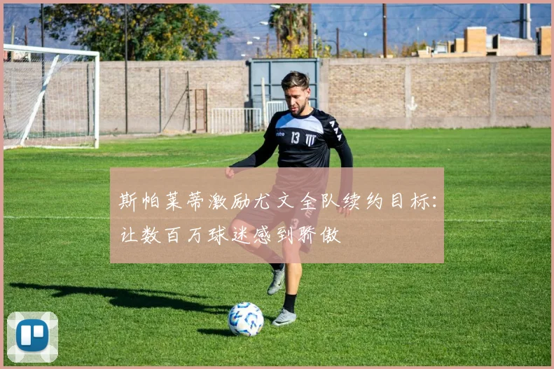 斯帕莱蒂激励尤文全队续约目标：让数百万球迷感到骄傲