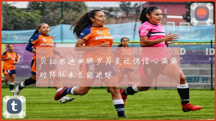 贝拉尔迪回顾岁月变迁仍信心满满对阵AC米兰能进球