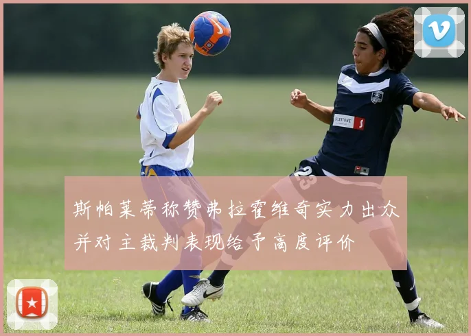 斯帕莱蒂称赞弗拉霍维奇实力出众并对主裁判表现给予高度评价