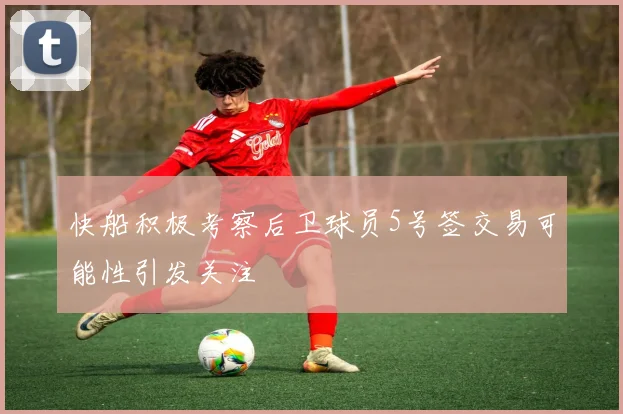 快船积极考察后卫球员5号签交易可能性引发关注
