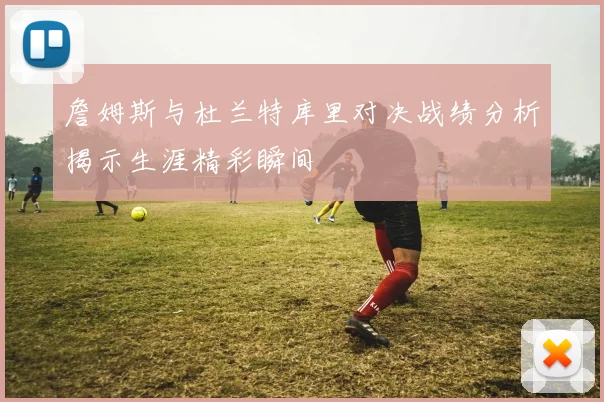 詹姆斯与杜兰特库里对决战绩分析揭示生涯精彩瞬间