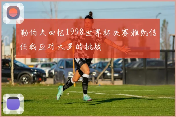 勒伯夫回忆1998世界杯决赛雅凯信任我应对大罗的挑战