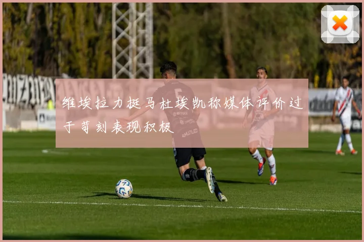 维埃拉力挺马杜埃凯称媒体评价过于苛刻表现积极