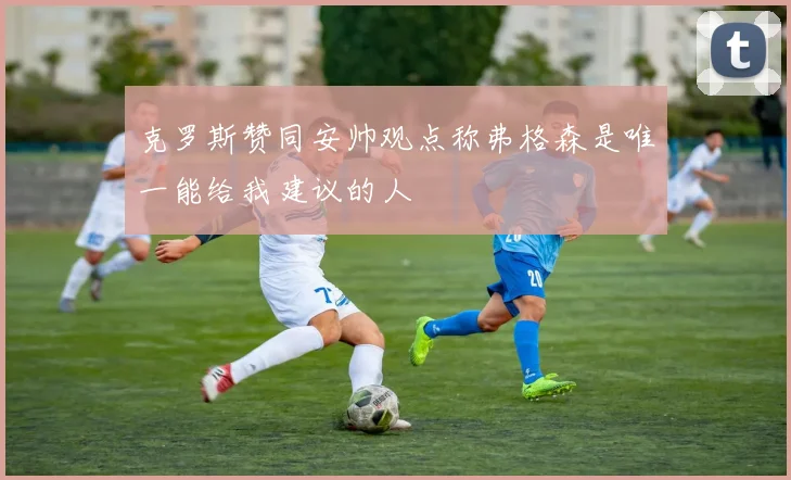 克罗斯赞同安帅观点称弗格森是唯一能给我建议的人