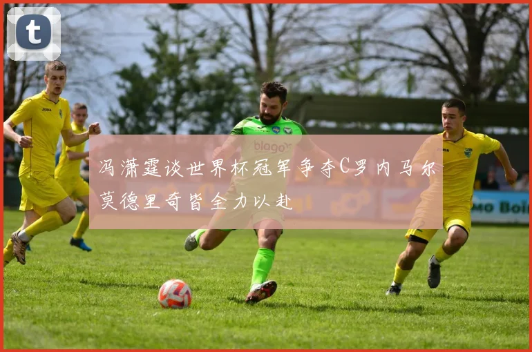 冯潇霆谈世界杯冠军争夺C罗内马尔莫德里奇皆全力以赴