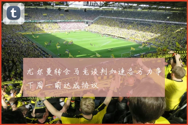 尤尔曼转会马竞谈判加速各方力争下周一前达成协议