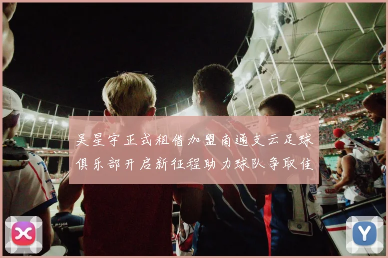 吴星宇正式租借加盟南通支云足球俱乐部开启新征程助力球队争取佳绩