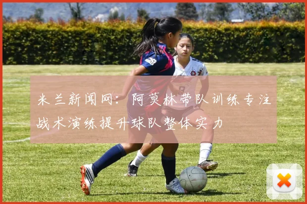 米兰新闻网：阿莫林带队训练专注战术演练提升球队整体实力