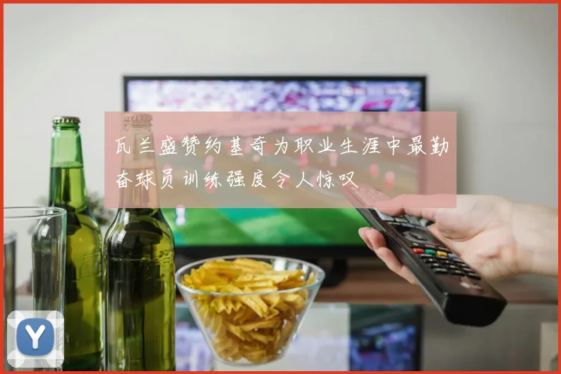 瓦兰盛赞约基奇为职业生涯中最勤奋球员训练强度令人惊叹