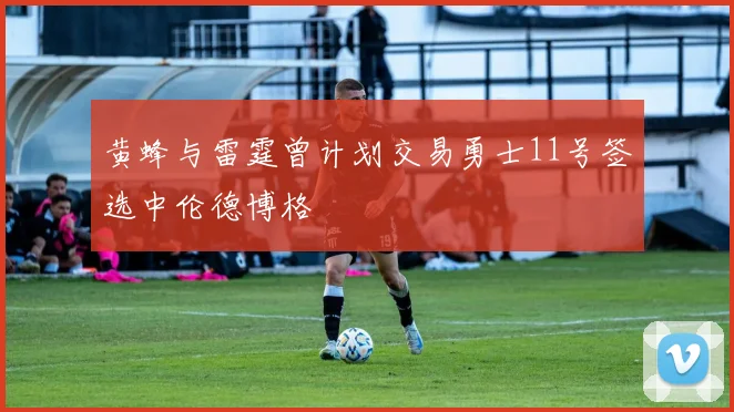 黄蜂与雷霆曾计划交易勇士11号签选中伦德博格