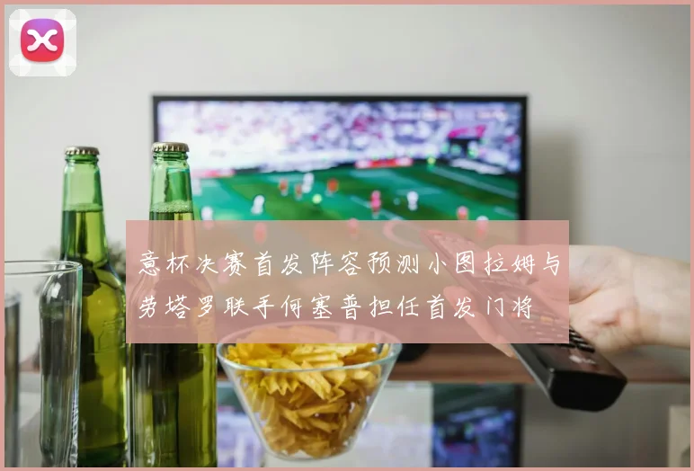 意杯决赛首发阵容预测小图拉姆与劳塔罗联手何塞普担任首发门将