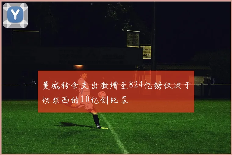曼城转会支出激增至824亿镑仅次于切尔西的10亿创纪录