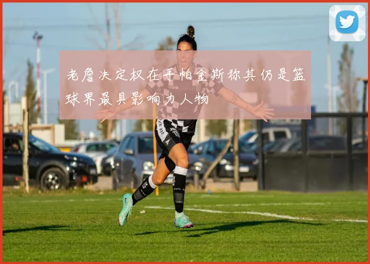 老詹决定权在手帕金斯称其仍是篮球界最具影响力人物