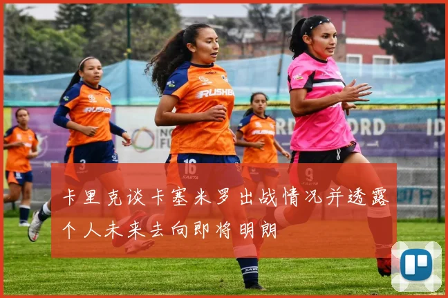 卡里克谈卡塞米罗出战情况并透露个人未来去向即将明朗