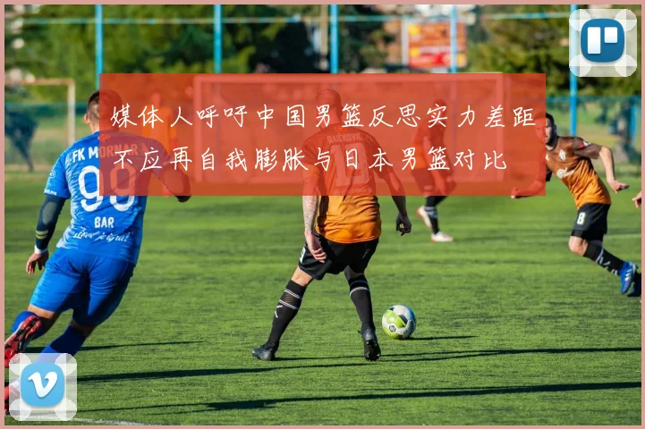 媒体人呼吁中国男篮反思实力差距不应再自我膨胀与日本男篮对比