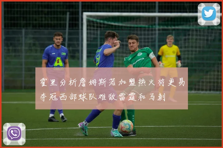 霍里分析詹姆斯若加盟热火将更易夺冠西部球队难敌雷霆和马刺