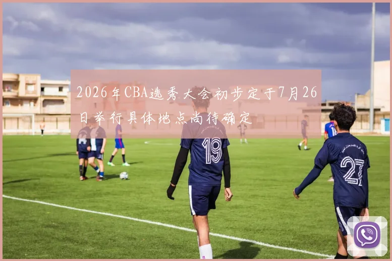 2026年CBA选秀大会初步定于7月26日举行具体地点尚待确定