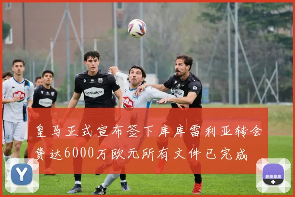 皇马正式宣布签下库库雷利亚转会费达6000万欧元所有文件已完成