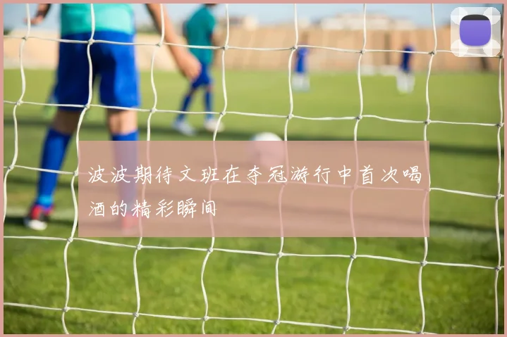 波波期待文班在夺冠游行中首次喝酒的精彩瞬间