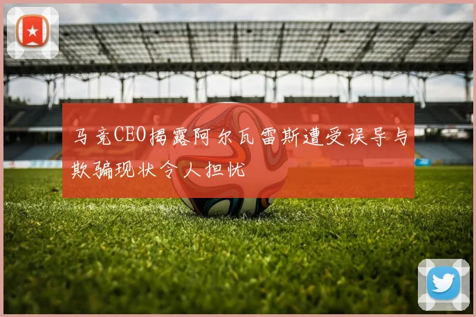 马竞CEO揭露阿尔瓦雷斯遭受误导与欺骗现状令人担忧