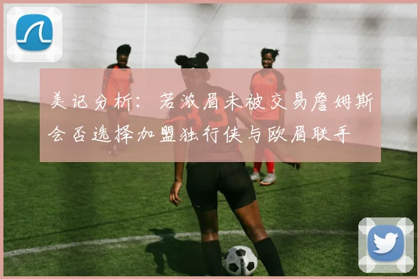 美记分析：若浓眉未被交易詹姆斯会否选择加盟独行侠与欧眉联手