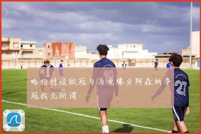 略伦特谈欧冠与马竞缘分阿森纳争冠我无所谓