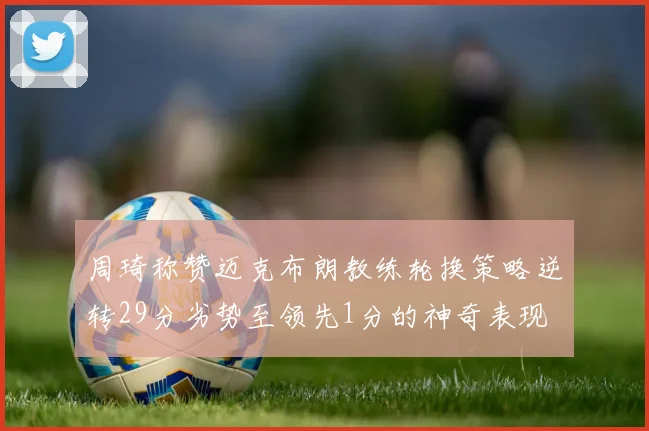周琦称赞迈克布朗教练轮换策略逆转29分劣势至领先1分的神奇表现