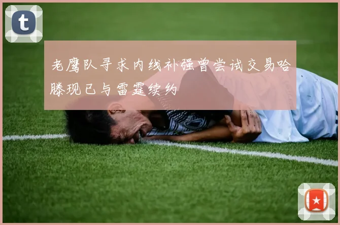 老鹰队寻求内线补强曾尝试交易哈滕现已与雷霆续约