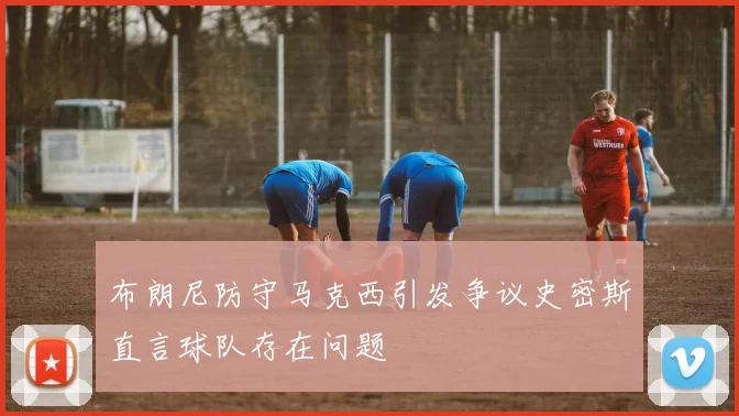 布朗尼防守马克西引发争议史密斯直言球队存在问题
