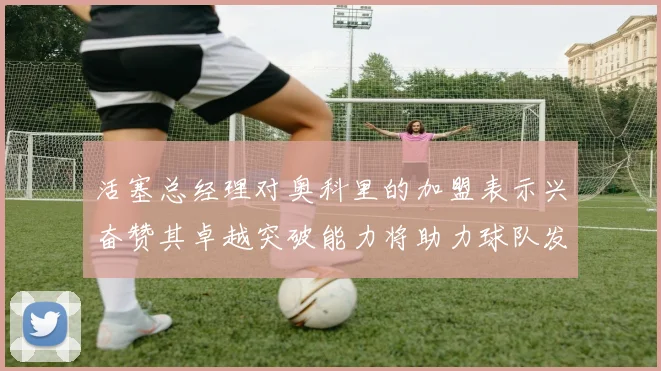 活塞总经理对奥科里的加盟表示兴奋赞其卓越突破能力将助力球队发展