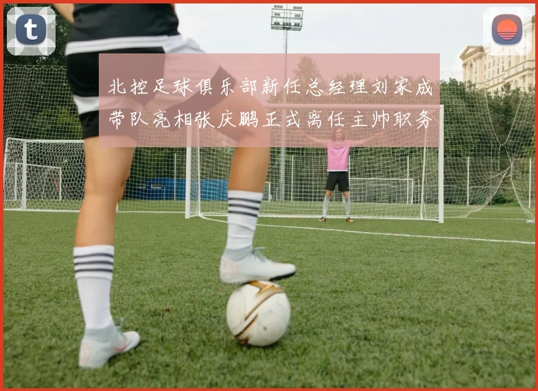 北控足球俱乐部新任总经理刘家成带队亮相张庆鹏正式离任主帅职务