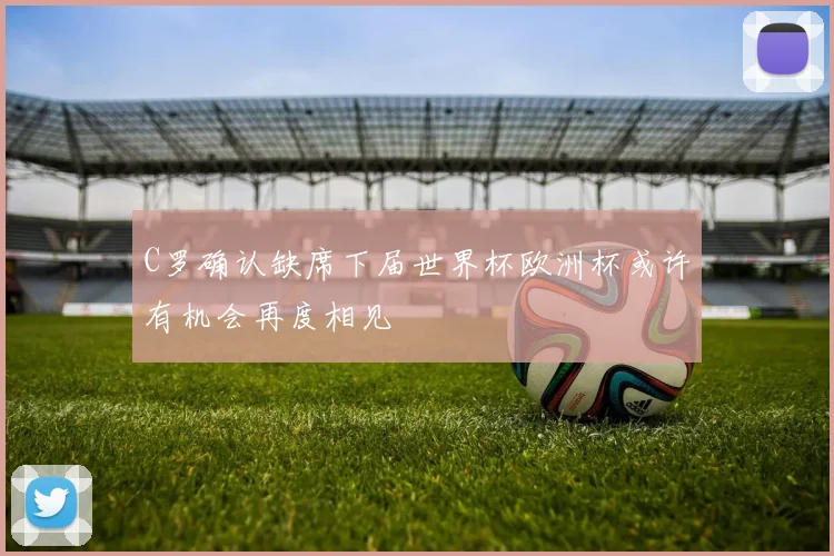 C罗确认缺席下届世界杯欧洲杯或许有机会再度相见