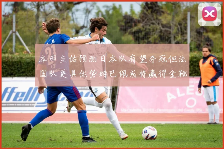 本田圭佑预测日本队有望夺冠但法国队更具优势姆巴佩或将赢得金靴