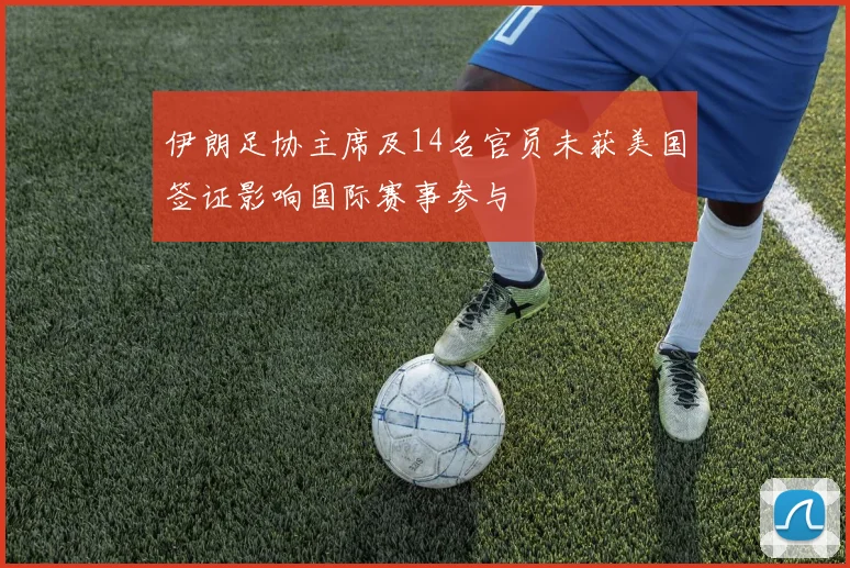 伊朗足协主席及14名官员未获美国签证影响国际赛事参与