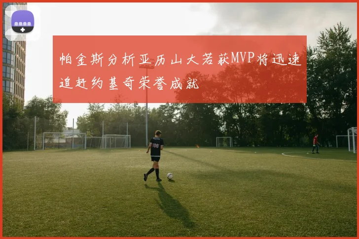 帕金斯分析亚历山大若获MVP将迅速追赶约基奇荣誉成就